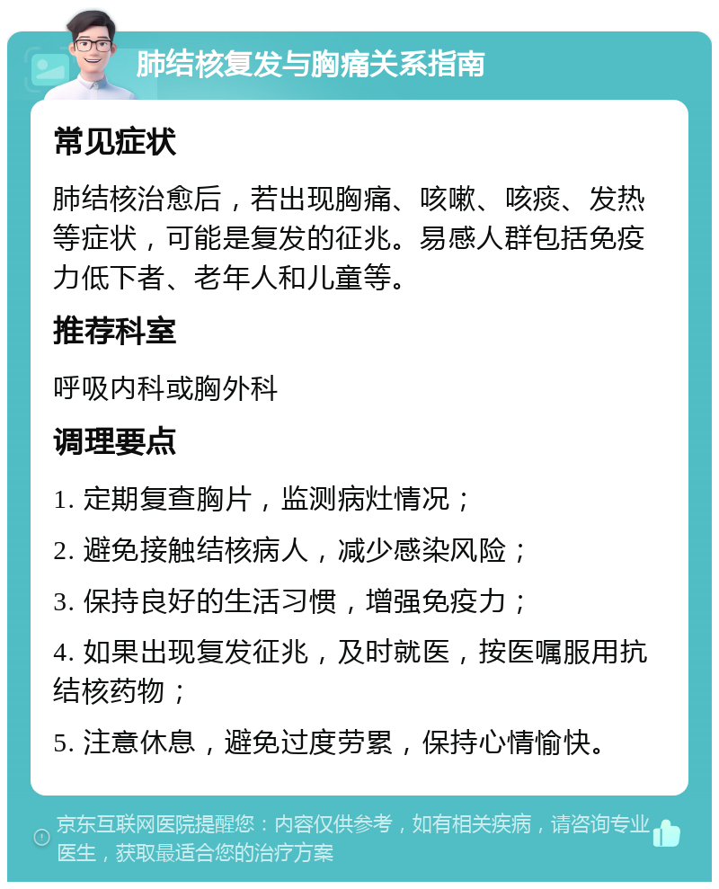 肺结核复发与胸痛关系指南 常见症状 肺结核治愈后，若出现胸痛、咳嗽、咳痰、发热等症状，可能是复发的征兆。易感人群包括免疫力低下者、老年人和儿童等。 推荐科室 呼吸内科或胸外科 调理要点 1. 定期复查胸片，监测病灶情况； 2. 避免接触结核病人，减少感染风险； 3. 保持良好的生活习惯，增强免疫力； 4. 如果出现复发征兆，及时就医，按医嘱服用抗结核药物； 5. 注意休息，避免过度劳累，保持心情愉快。