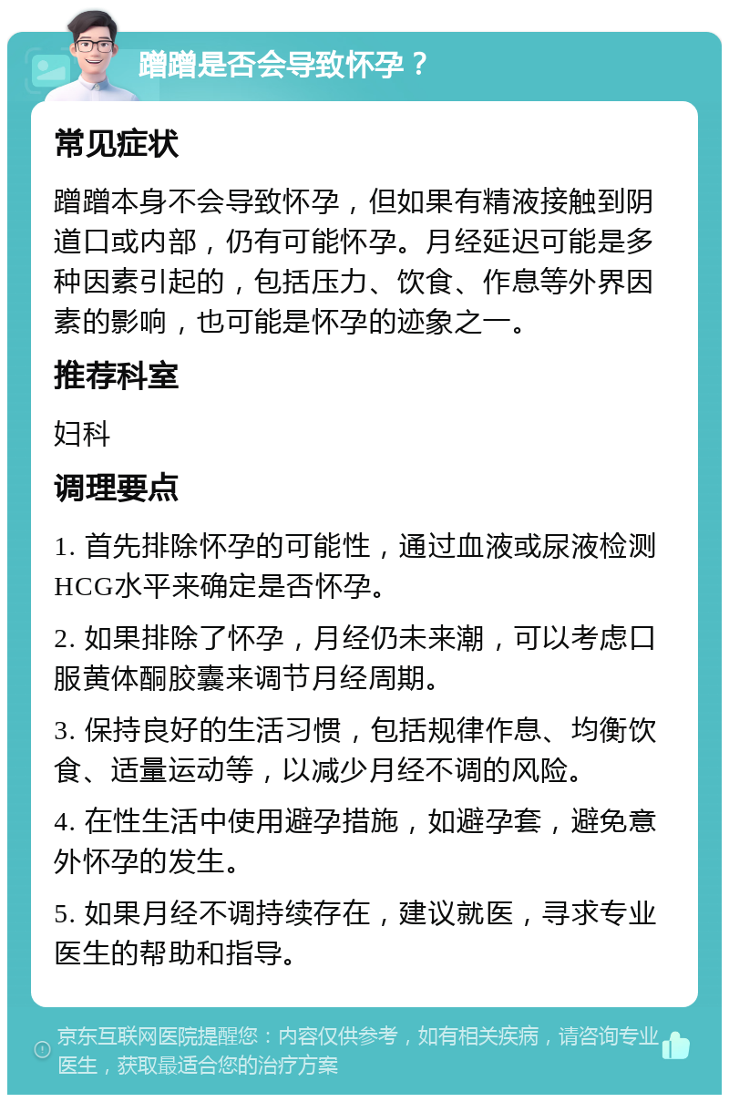 蹭蹭是否会导致怀孕？ 常见症状 蹭蹭本身不会导致怀孕，但如果有精液接触到阴道口或内部，仍有可能怀孕。月经延迟可能是多种因素引起的，包括压力、饮食、作息等外界因素的影响，也可能是怀孕的迹象之一。 推荐科室 妇科 调理要点 1. 首先排除怀孕的可能性，通过血液或尿液检测HCG水平来确定是否怀孕。 2. 如果排除了怀孕，月经仍未来潮，可以考虑口服黄体酮胶囊来调节月经周期。 3. 保持良好的生活习惯，包括规律作息、均衡饮食、适量运动等，以减少月经不调的风险。 4. 在性生活中使用避孕措施，如避孕套，避免意外怀孕的发生。 5. 如果月经不调持续存在，建议就医，寻求专业医生的帮助和指导。