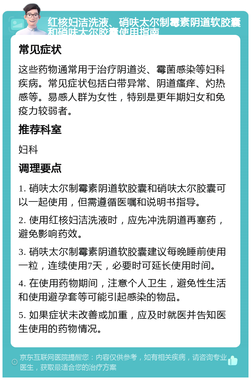 红核妇洁洗液、硝呋太尔制霉素阴道软胶囊和硝呋太尔胶囊使用指南 常见症状 这些药物通常用于治疗阴道炎、霉菌感染等妇科疾病。常见症状包括白带异常、阴道瘙痒、灼热感等。易感人群为女性，特别是更年期妇女和免疫力较弱者。 推荐科室 妇科 调理要点 1. 硝呋太尔制霉素阴道软胶囊和硝呋太尔胶囊可以一起使用，但需遵循医嘱和说明书指导。 2. 使用红核妇洁洗液时，应先冲洗阴道再塞药，避免影响药效。 3. 硝呋太尔制霉素阴道软胶囊建议每晚睡前使用一粒，连续使用7天，必要时可延长使用时间。 4. 在使用药物期间，注意个人卫生，避免性生活和使用避孕套等可能引起感染的物品。 5. 如果症状未改善或加重，应及时就医并告知医生使用的药物情况。