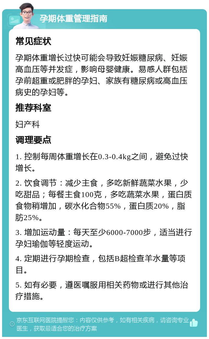 孕期体重管理指南 常见症状 孕期体重增长过快可能会导致妊娠糖尿病、妊娠高血压等并发症，影响母婴健康。易感人群包括孕前超重或肥胖的孕妇、家族有糖尿病或高血压病史的孕妇等。 推荐科室 妇产科 调理要点 1. 控制每周体重增长在0.3-0.4kg之间，避免过快增长。 2. 饮食调节：减少主食，多吃新鲜蔬菜水果，少吃甜品；每餐主食100克，多吃蔬菜水果，蛋白质食物稍增加，碳水化合物55%，蛋白质20%，脂肪25%。 3. 增加运动量：每天至少6000-7000步，适当进行孕妇瑜伽等轻度运动。 4. 定期进行孕期检查，包括B超检查羊水量等项目。 5. 如有必要，遵医嘱服用相关药物或进行其他治疗措施。