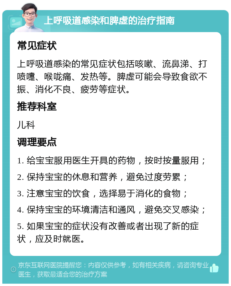 上呼吸道感染和脾虚的治疗指南 常见症状 上呼吸道感染的常见症状包括咳嗽、流鼻涕、打喷嚏、喉咙痛、发热等。脾虚可能会导致食欲不振、消化不良、疲劳等症状。 推荐科室 儿科 调理要点 1. 给宝宝服用医生开具的药物，按时按量服用； 2. 保持宝宝的休息和营养，避免过度劳累； 3. 注意宝宝的饮食，选择易于消化的食物； 4. 保持宝宝的环境清洁和通风，避免交叉感染； 5. 如果宝宝的症状没有改善或者出现了新的症状，应及时就医。