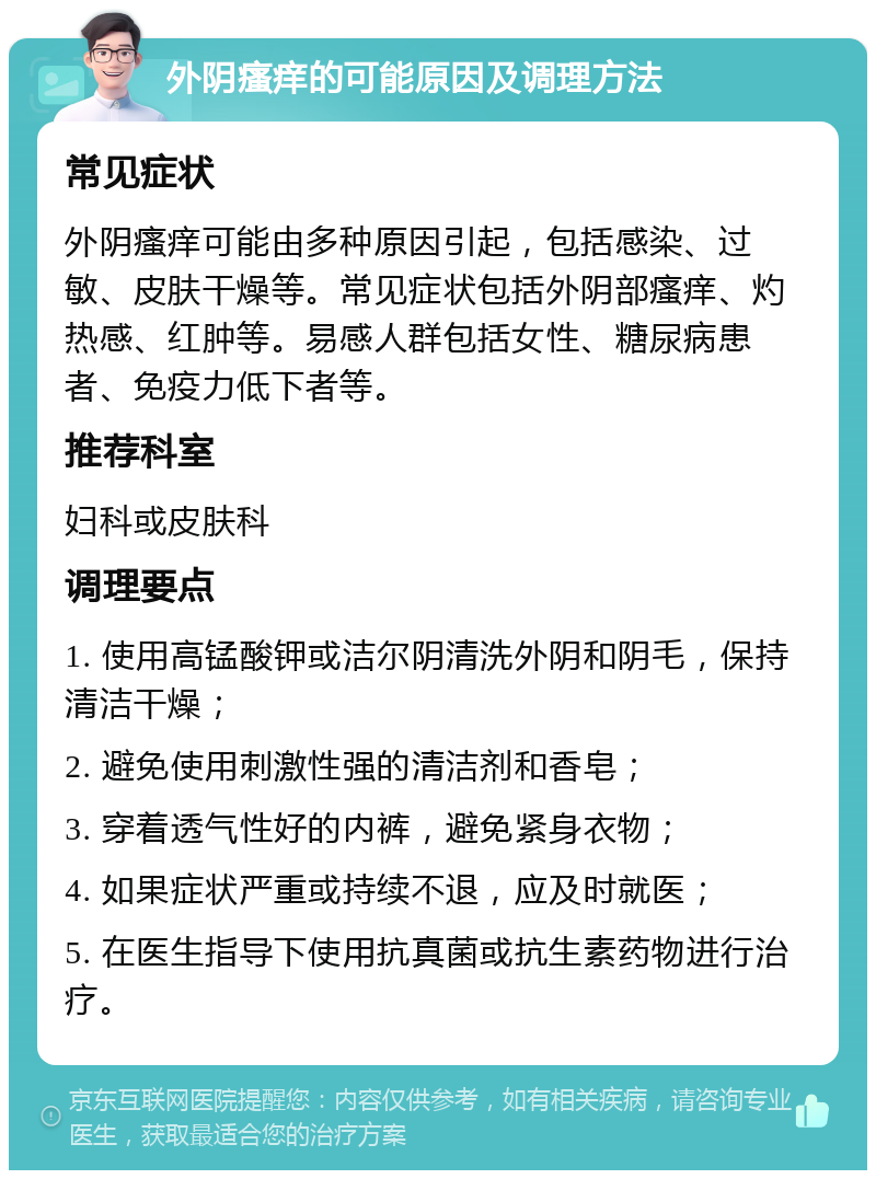 外阴瘙痒的可能原因及调理方法 常见症状 外阴瘙痒可能由多种原因引起，包括感染、过敏、皮肤干燥等。常见症状包括外阴部瘙痒、灼热感、红肿等。易感人群包括女性、糖尿病患者、免疫力低下者等。 推荐科室 妇科或皮肤科 调理要点 1. 使用高锰酸钾或洁尔阴清洗外阴和阴毛，保持清洁干燥； 2. 避免使用刺激性强的清洁剂和香皂； 3. 穿着透气性好的内裤，避免紧身衣物； 4. 如果症状严重或持续不退，应及时就医； 5. 在医生指导下使用抗真菌或抗生素药物进行治疗。