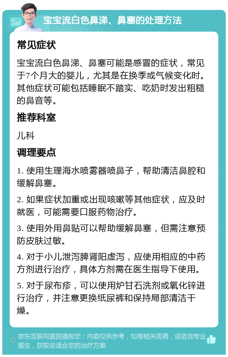 宝宝流白色鼻涕、鼻塞的处理方法 常见症状 宝宝流白色鼻涕、鼻塞可能是感冒的症状，常见于7个月大的婴儿，尤其是在换季或气候变化时。其他症状可能包括睡眠不踏实、吃奶时发出粗糙的鼻音等。 推荐科室 儿科 调理要点 1. 使用生理海水喷雾器喷鼻子，帮助清洁鼻腔和缓解鼻塞。 2. 如果症状加重或出现咳嗽等其他症状，应及时就医，可能需要口服药物治疗。 3. 使用外用鼻贴可以帮助缓解鼻塞，但需注意预防皮肤过敏。 4. 对于小儿泄泻脾肾阳虚泻，应使用相应的中药方剂进行治疗，具体方剂需在医生指导下使用。 5. 对于尿布疹，可以使用炉甘石洗剂或氧化锌进行治疗，并注意更换纸尿裤和保持局部清洁干燥。