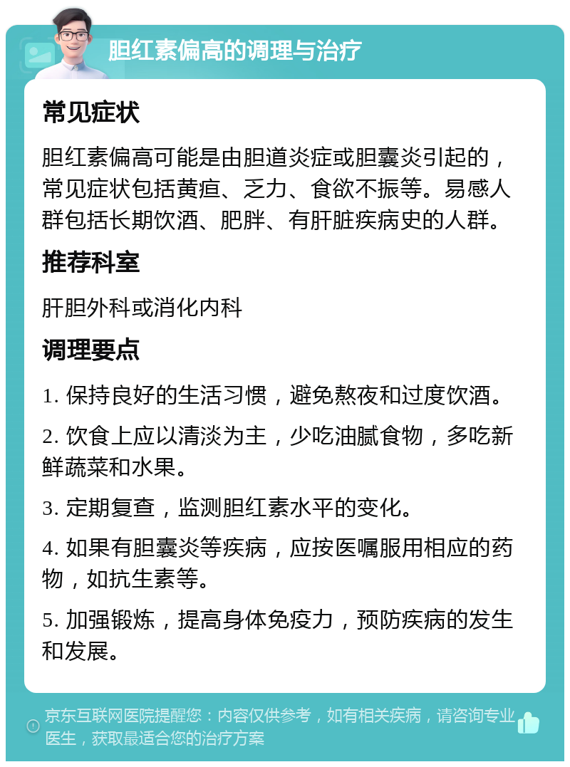 胆红素偏高的调理与治疗 常见症状 胆红素偏高可能是由胆道炎症或胆囊炎引起的，常见症状包括黄疸、乏力、食欲不振等。易感人群包括长期饮酒、肥胖、有肝脏疾病史的人群。 推荐科室 肝胆外科或消化内科 调理要点 1. 保持良好的生活习惯，避免熬夜和过度饮酒。 2. 饮食上应以清淡为主，少吃油腻食物，多吃新鲜蔬菜和水果。 3. 定期复查，监测胆红素水平的变化。 4. 如果有胆囊炎等疾病，应按医嘱服用相应的药物，如抗生素等。 5. 加强锻炼，提高身体免疫力，预防疾病的发生和发展。