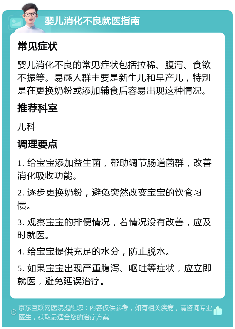 婴儿消化不良就医指南 常见症状 婴儿消化不良的常见症状包括拉稀、腹泻、食欲不振等。易感人群主要是新生儿和早产儿，特别是在更换奶粉或添加辅食后容易出现这种情况。 推荐科室 儿科 调理要点 1. 给宝宝添加益生菌，帮助调节肠道菌群，改善消化吸收功能。 2. 逐步更换奶粉，避免突然改变宝宝的饮食习惯。 3. 观察宝宝的排便情况，若情况没有改善，应及时就医。 4. 给宝宝提供充足的水分，防止脱水。 5. 如果宝宝出现严重腹泻、呕吐等症状，应立即就医，避免延误治疗。