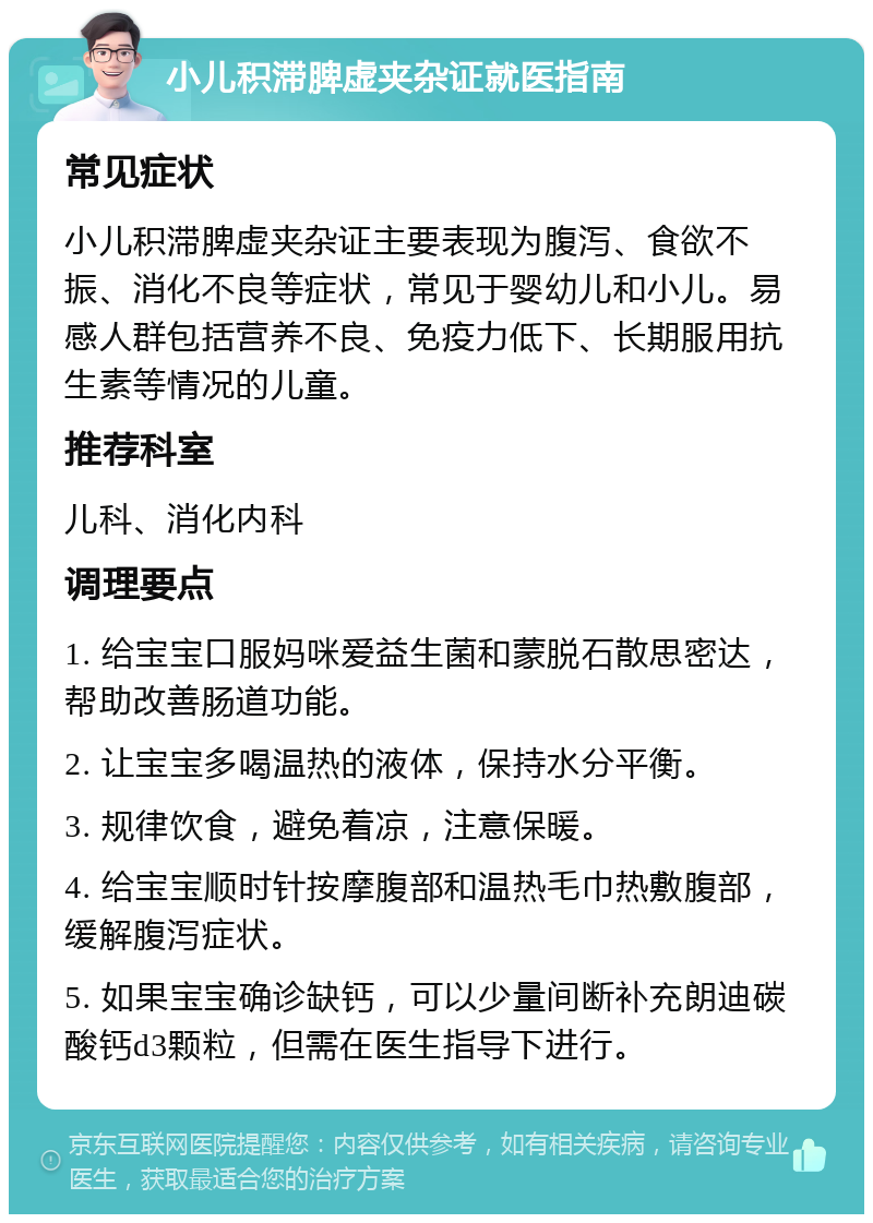 小儿积滞脾虚夹杂证就医指南 常见症状 小儿积滞脾虚夹杂证主要表现为腹泻、食欲不振、消化不良等症状，常见于婴幼儿和小儿。易感人群包括营养不良、免疫力低下、长期服用抗生素等情况的儿童。 推荐科室 儿科、消化内科 调理要点 1. 给宝宝口服妈咪爱益生菌和蒙脱石散思密达，帮助改善肠道功能。 2. 让宝宝多喝温热的液体，保持水分平衡。 3. 规律饮食，避免着凉，注意保暖。 4. 给宝宝顺时针按摩腹部和温热毛巾热敷腹部，缓解腹泻症状。 5. 如果宝宝确诊缺钙，可以少量间断补充朗迪碳酸钙d3颗粒，但需在医生指导下进行。