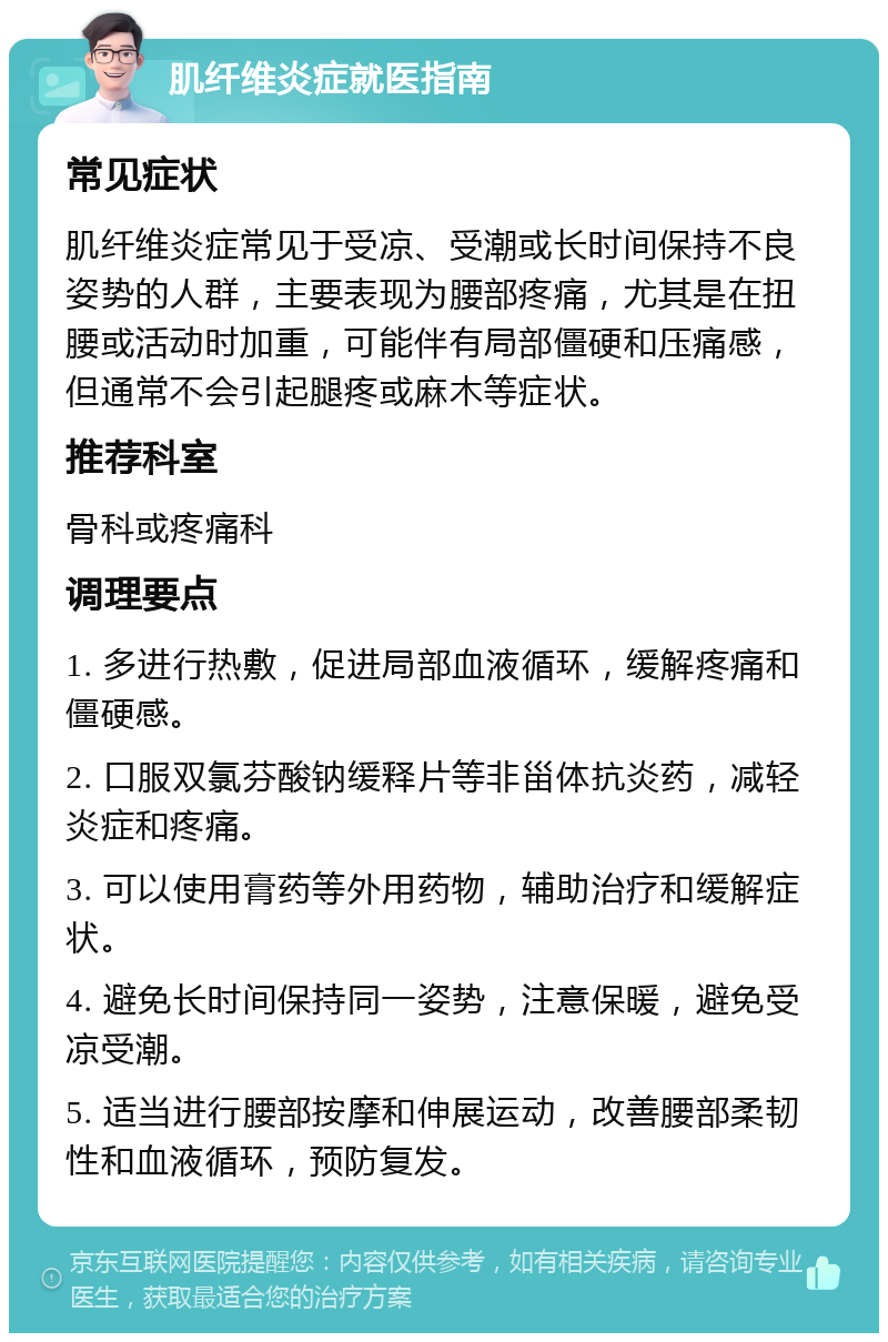 肌纤维炎症就医指南 常见症状 肌纤维炎症常见于受凉、受潮或长时间保持不良姿势的人群，主要表现为腰部疼痛，尤其是在扭腰或活动时加重，可能伴有局部僵硬和压痛感，但通常不会引起腿疼或麻木等症状。 推荐科室 骨科或疼痛科 调理要点 1. 多进行热敷，促进局部血液循环，缓解疼痛和僵硬感。 2. 口服双氯芬酸钠缓释片等非甾体抗炎药，减轻炎症和疼痛。 3. 可以使用膏药等外用药物，辅助治疗和缓解症状。 4. 避免长时间保持同一姿势，注意保暖，避免受凉受潮。 5. 适当进行腰部按摩和伸展运动，改善腰部柔韧性和血液循环，预防复发。