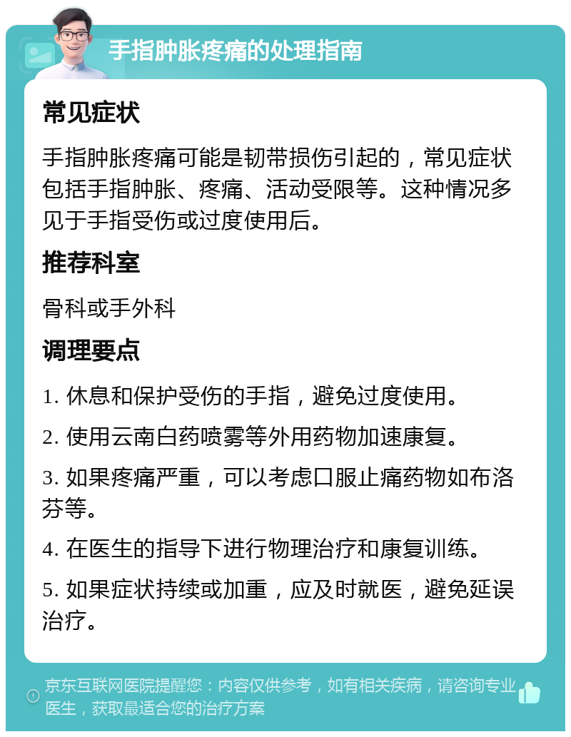 手指肿胀疼痛的处理指南 常见症状 手指肿胀疼痛可能是韧带损伤引起的，常见症状包括手指肿胀、疼痛、活动受限等。这种情况多见于手指受伤或过度使用后。 推荐科室 骨科或手外科 调理要点 1. 休息和保护受伤的手指，避免过度使用。 2. 使用云南白药喷雾等外用药物加速康复。 3. 如果疼痛严重，可以考虑口服止痛药物如布洛芬等。 4. 在医生的指导下进行物理治疗和康复训练。 5. 如果症状持续或加重，应及时就医，避免延误治疗。