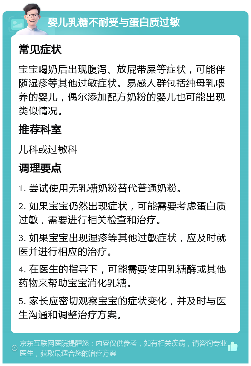 婴儿乳糖不耐受与蛋白质过敏 常见症状 宝宝喝奶后出现腹泻、放屁带屎等症状，可能伴随湿疹等其他过敏症状。易感人群包括纯母乳喂养的婴儿，偶尔添加配方奶粉的婴儿也可能出现类似情况。 推荐科室 儿科或过敏科 调理要点 1. 尝试使用无乳糖奶粉替代普通奶粉。 2. 如果宝宝仍然出现症状，可能需要考虑蛋白质过敏，需要进行相关检查和治疗。 3. 如果宝宝出现湿疹等其他过敏症状，应及时就医并进行相应的治疗。 4. 在医生的指导下，可能需要使用乳糖酶或其他药物来帮助宝宝消化乳糖。 5. 家长应密切观察宝宝的症状变化，并及时与医生沟通和调整治疗方案。