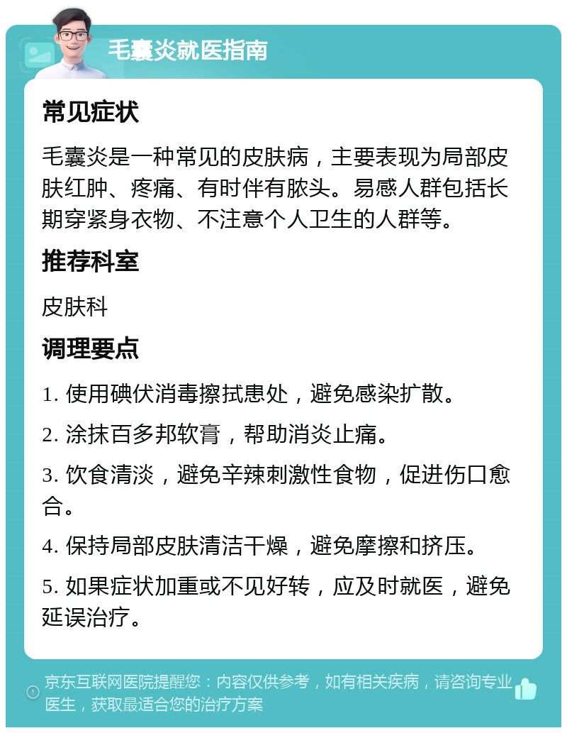 毛囊炎就医指南 常见症状 毛囊炎是一种常见的皮肤病，主要表现为局部皮肤红肿、疼痛、有时伴有脓头。易感人群包括长期穿紧身衣物、不注意个人卫生的人群等。 推荐科室 皮肤科 调理要点 1. 使用碘伏消毒擦拭患处，避免感染扩散。 2. 涂抹百多邦软膏，帮助消炎止痛。 3. 饮食清淡，避免辛辣刺激性食物，促进伤口愈合。 4. 保持局部皮肤清洁干燥，避免摩擦和挤压。 5. 如果症状加重或不见好转，应及时就医，避免延误治疗。