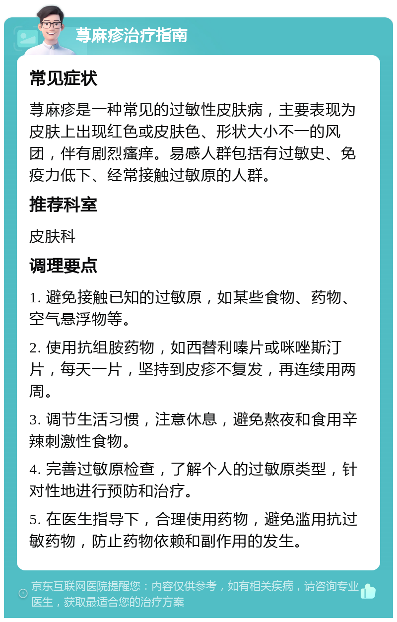 荨麻疹治疗指南 常见症状 荨麻疹是一种常见的过敏性皮肤病，主要表现为皮肤上出现红色或皮肤色、形状大小不一的风团，伴有剧烈瘙痒。易感人群包括有过敏史、免疫力低下、经常接触过敏原的人群。 推荐科室 皮肤科 调理要点 1. 避免接触已知的过敏原，如某些食物、药物、空气悬浮物等。 2. 使用抗组胺药物，如西替利嗪片或咪唑斯汀片，每天一片，坚持到皮疹不复发，再连续用两周。 3. 调节生活习惯，注意休息，避免熬夜和食用辛辣刺激性食物。 4. 完善过敏原检查，了解个人的过敏原类型，针对性地进行预防和治疗。 5. 在医生指导下，合理使用药物，避免滥用抗过敏药物，防止药物依赖和副作用的发生。