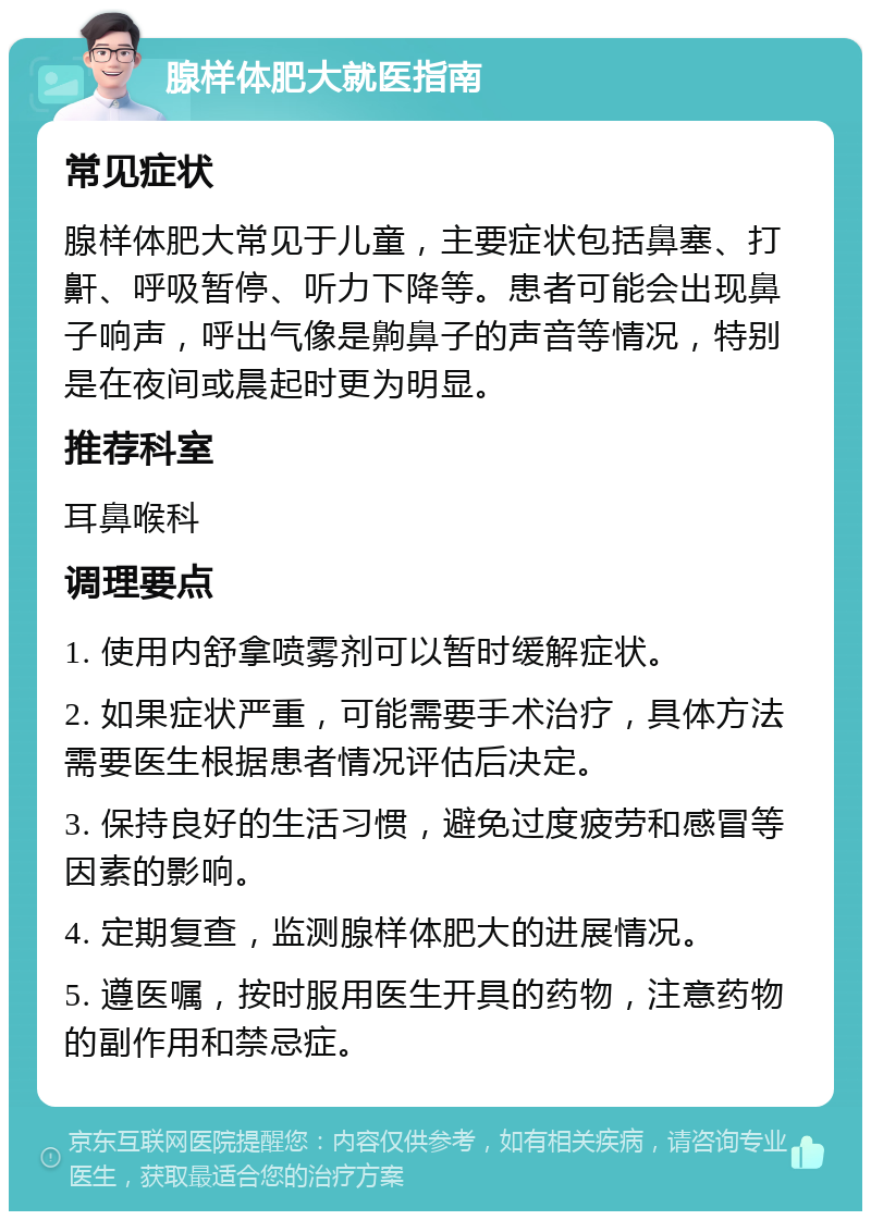 腺样体肥大就医指南 常见症状 腺样体肥大常见于儿童，主要症状包括鼻塞、打鼾、呼吸暂停、听力下降等。患者可能会出现鼻子响声，呼出气像是齁鼻子的声音等情况，特别是在夜间或晨起时更为明显。 推荐科室 耳鼻喉科 调理要点 1. 使用内舒拿喷雾剂可以暂时缓解症状。 2. 如果症状严重，可能需要手术治疗，具体方法需要医生根据患者情况评估后决定。 3. 保持良好的生活习惯，避免过度疲劳和感冒等因素的影响。 4. 定期复查，监测腺样体肥大的进展情况。 5. 遵医嘱，按时服用医生开具的药物，注意药物的副作用和禁忌症。