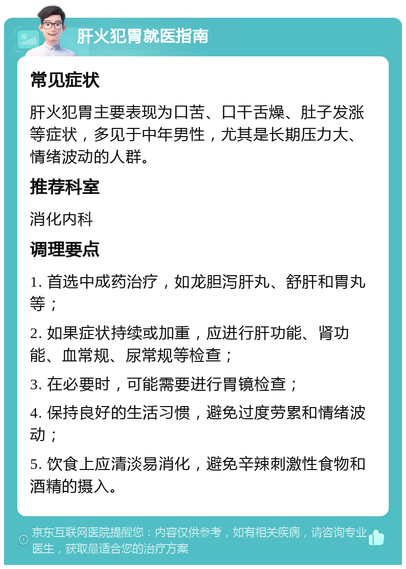 肝火犯胃就医指南 常见症状 肝火犯胃主要表现为口苦、口干舌燥、肚子发涨等症状，多见于中年男性，尤其是长期压力大、情绪波动的人群。 推荐科室 消化内科 调理要点 1. 首选中成药治疗，如龙胆泻肝丸、舒肝和胃丸等； 2. 如果症状持续或加重，应进行肝功能、肾功能、血常规、尿常规等检查； 3. 在必要时，可能需要进行胃镜检查； 4. 保持良好的生活习惯，避免过度劳累和情绪波动； 5. 饮食上应清淡易消化，避免辛辣刺激性食物和酒精的摄入。