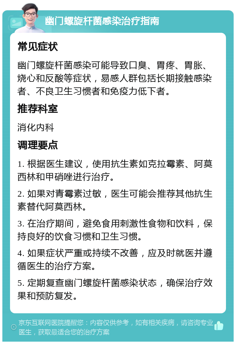 幽门螺旋杆菌感染治疗指南 常见症状 幽门螺旋杆菌感染可能导致口臭、胃疼、胃胀、烧心和反酸等症状，易感人群包括长期接触感染者、不良卫生习惯者和免疫力低下者。 推荐科室 消化内科 调理要点 1. 根据医生建议，使用抗生素如克拉霉素、阿莫西林和甲硝唑进行治疗。 2. 如果对青霉素过敏，医生可能会推荐其他抗生素替代阿莫西林。 3. 在治疗期间，避免食用刺激性食物和饮料，保持良好的饮食习惯和卫生习惯。 4. 如果症状严重或持续不改善，应及时就医并遵循医生的治疗方案。 5. 定期复查幽门螺旋杆菌感染状态，确保治疗效果和预防复发。