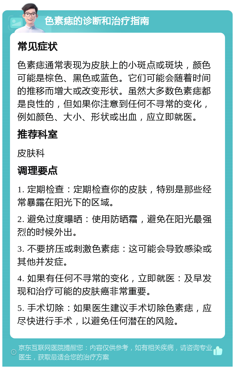 色素痣的诊断和治疗指南 常见症状 色素痣通常表现为皮肤上的小斑点或斑块，颜色可能是棕色、黑色或蓝色。它们可能会随着时间的推移而增大或改变形状。虽然大多数色素痣都是良性的，但如果你注意到任何不寻常的变化，例如颜色、大小、形状或出血，应立即就医。 推荐科室 皮肤科 调理要点 1. 定期检查：定期检查你的皮肤，特别是那些经常暴露在阳光下的区域。 2. 避免过度曝晒：使用防晒霜，避免在阳光最强烈的时候外出。 3. 不要挤压或刺激色素痣：这可能会导致感染或其他并发症。 4. 如果有任何不寻常的变化，立即就医：及早发现和治疗可能的皮肤癌非常重要。 5. 手术切除：如果医生建议手术切除色素痣，应尽快进行手术，以避免任何潜在的风险。