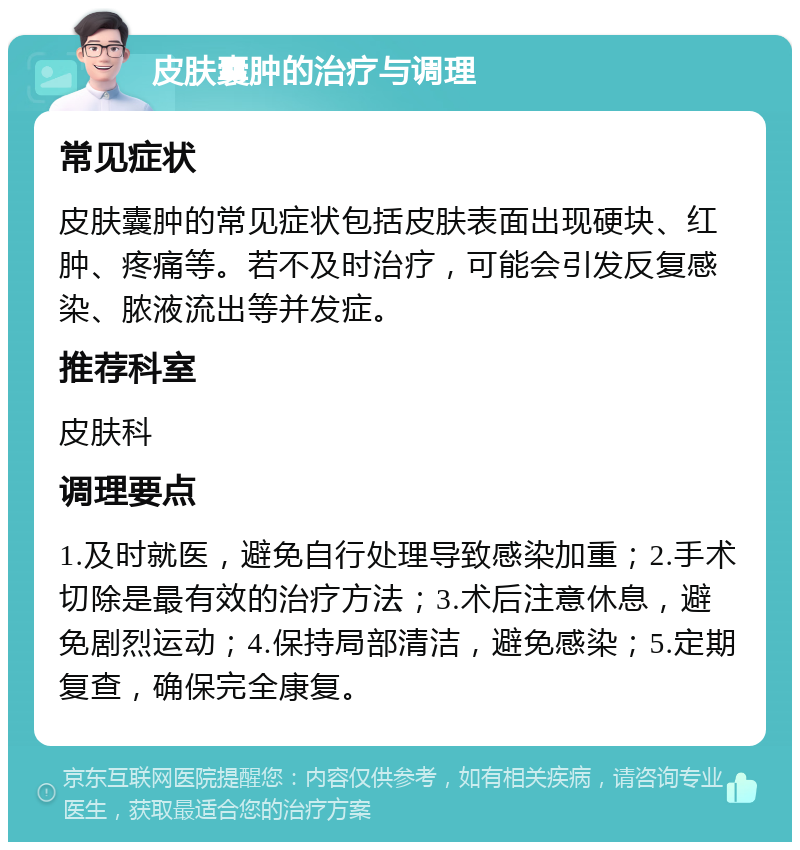 皮肤囊肿的治疗与调理 常见症状 皮肤囊肿的常见症状包括皮肤表面出现硬块、红肿、疼痛等。若不及时治疗，可能会引发反复感染、脓液流出等并发症。 推荐科室 皮肤科 调理要点 1.及时就医，避免自行处理导致感染加重；2.手术切除是最有效的治疗方法；3.术后注意休息，避免剧烈运动；4.保持局部清洁，避免感染；5.定期复查，确保完全康复。