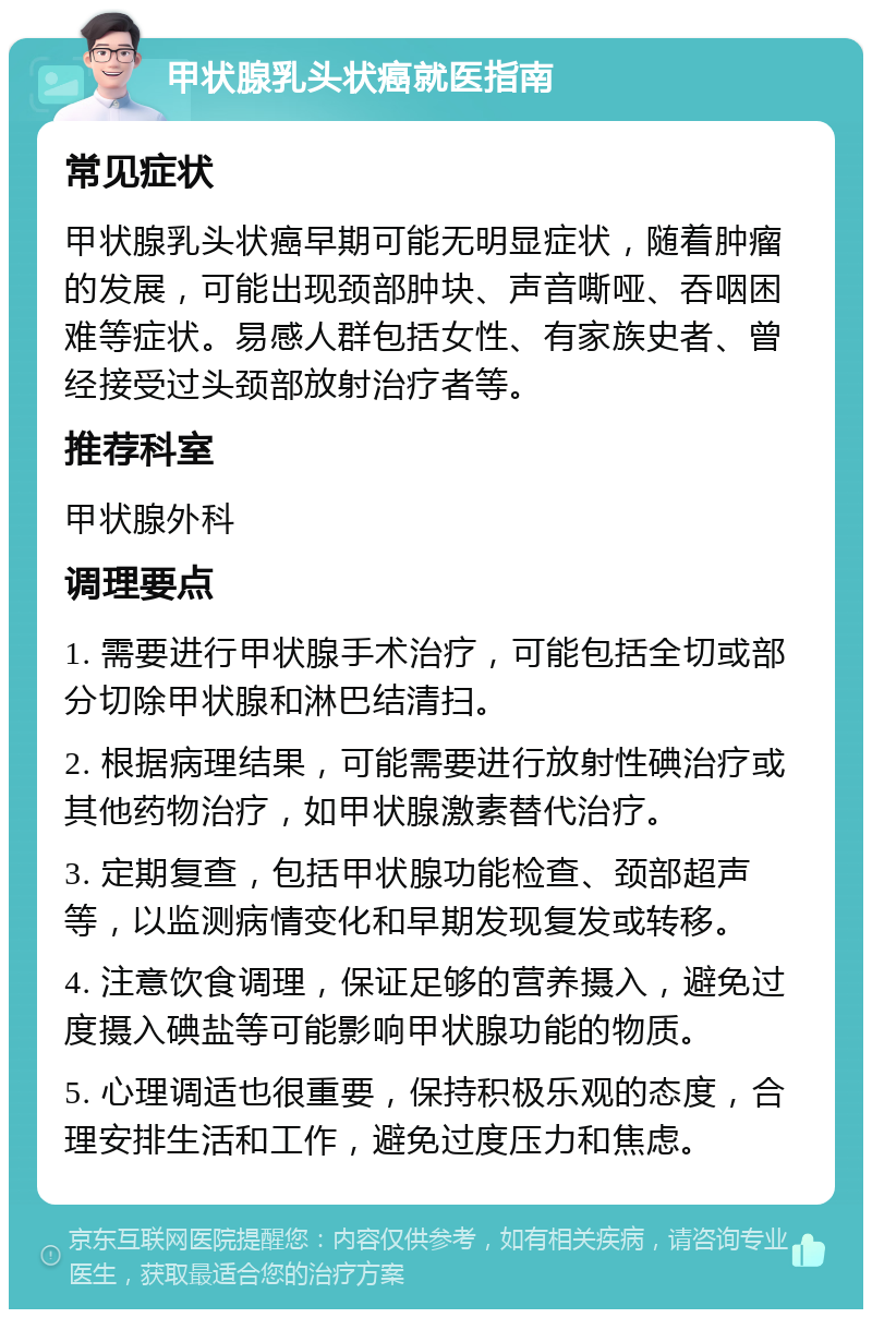 甲状腺乳头状癌就医指南 常见症状 甲状腺乳头状癌早期可能无明显症状，随着肿瘤的发展，可能出现颈部肿块、声音嘶哑、吞咽困难等症状。易感人群包括女性、有家族史者、曾经接受过头颈部放射治疗者等。 推荐科室 甲状腺外科 调理要点 1. 需要进行甲状腺手术治疗，可能包括全切或部分切除甲状腺和淋巴结清扫。 2. 根据病理结果，可能需要进行放射性碘治疗或其他药物治疗，如甲状腺激素替代治疗。 3. 定期复查，包括甲状腺功能检查、颈部超声等，以监测病情变化和早期发现复发或转移。 4. 注意饮食调理，保证足够的营养摄入，避免过度摄入碘盐等可能影响甲状腺功能的物质。 5. 心理调适也很重要，保持积极乐观的态度，合理安排生活和工作，避免过度压力和焦虑。