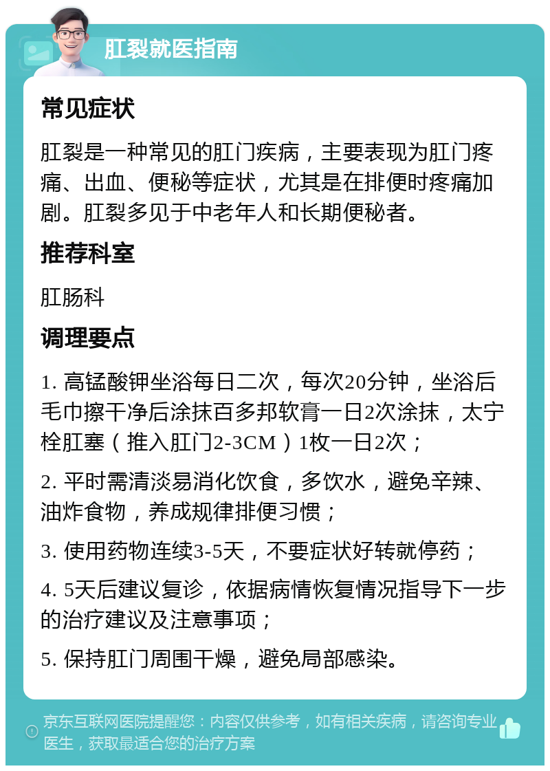 肛裂就医指南 常见症状 肛裂是一种常见的肛门疾病，主要表现为肛门疼痛、出血、便秘等症状，尤其是在排便时疼痛加剧。肛裂多见于中老年人和长期便秘者。 推荐科室 肛肠科 调理要点 1. 高锰酸钾坐浴每日二次，每次20分钟，坐浴后毛巾擦干净后涂抹百多邦软膏一日2次涂抹，太宁栓肛塞（推入肛门2-3CM）1枚一日2次； 2. 平时需清淡易消化饮食，多饮水，避免辛辣、油炸食物，养成规律排便习惯； 3. 使用药物连续3-5天，不要症状好转就停药； 4. 5天后建议复诊，依据病情恢复情况指导下一步的治疗建议及注意事项； 5. 保持肛门周围干燥，避免局部感染。