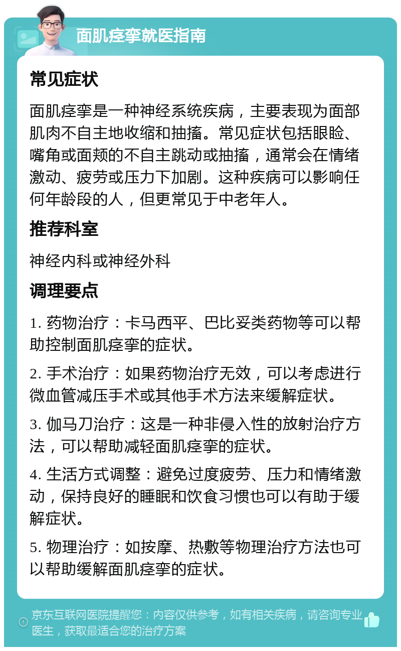 面肌痉挛就医指南 常见症状 面肌痉挛是一种神经系统疾病，主要表现为面部肌肉不自主地收缩和抽搐。常见症状包括眼睑、嘴角或面颊的不自主跳动或抽搐，通常会在情绪激动、疲劳或压力下加剧。这种疾病可以影响任何年龄段的人，但更常见于中老年人。 推荐科室 神经内科或神经外科 调理要点 1. 药物治疗：卡马西平、巴比妥类药物等可以帮助控制面肌痉挛的症状。 2. 手术治疗：如果药物治疗无效，可以考虑进行微血管减压手术或其他手术方法来缓解症状。 3. 伽马刀治疗：这是一种非侵入性的放射治疗方法，可以帮助减轻面肌痉挛的症状。 4. 生活方式调整：避免过度疲劳、压力和情绪激动，保持良好的睡眠和饮食习惯也可以有助于缓解症状。 5. 物理治疗：如按摩、热敷等物理治疗方法也可以帮助缓解面肌痉挛的症状。