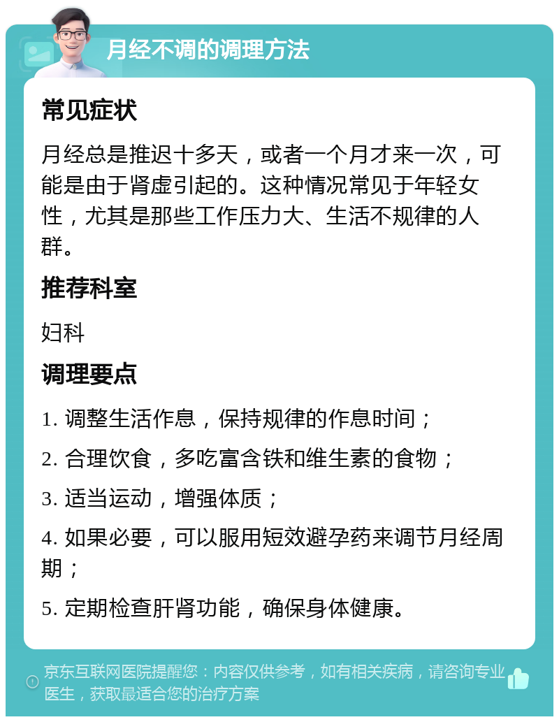 月经不调的调理方法 常见症状 月经总是推迟十多天，或者一个月才来一次，可能是由于肾虚引起的。这种情况常见于年轻女性，尤其是那些工作压力大、生活不规律的人群。 推荐科室 妇科 调理要点 1. 调整生活作息，保持规律的作息时间； 2. 合理饮食，多吃富含铁和维生素的食物； 3. 适当运动，增强体质； 4. 如果必要，可以服用短效避孕药来调节月经周期； 5. 定期检查肝肾功能，确保身体健康。