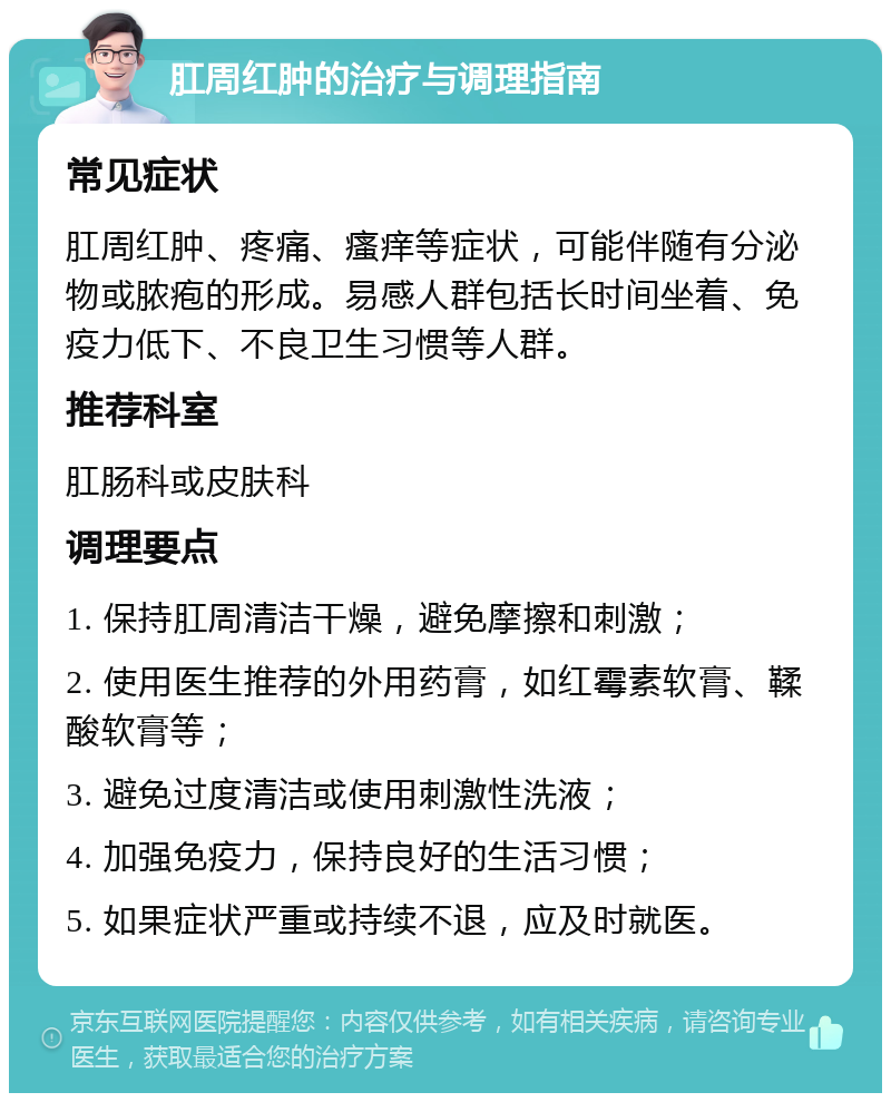 肛周红肿的治疗与调理指南 常见症状 肛周红肿、疼痛、瘙痒等症状，可能伴随有分泌物或脓疱的形成。易感人群包括长时间坐着、免疫力低下、不良卫生习惯等人群。 推荐科室 肛肠科或皮肤科 调理要点 1. 保持肛周清洁干燥，避免摩擦和刺激； 2. 使用医生推荐的外用药膏，如红霉素软膏、鞣酸软膏等； 3. 避免过度清洁或使用刺激性洗液； 4. 加强免疫力，保持良好的生活习惯； 5. 如果症状严重或持续不退，应及时就医。