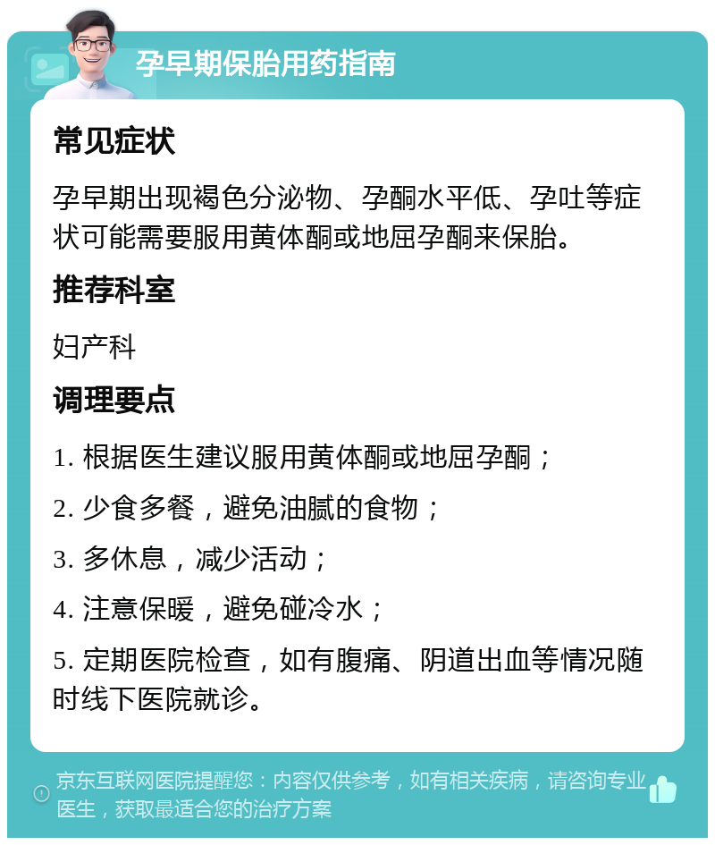 孕早期保胎用药指南 常见症状 孕早期出现褐色分泌物、孕酮水平低、孕吐等症状可能需要服用黄体酮或地屈孕酮来保胎。 推荐科室 妇产科 调理要点 1. 根据医生建议服用黄体酮或地屈孕酮； 2. 少食多餐，避免油腻的食物； 3. 多休息，减少活动； 4. 注意保暖，避免碰冷水； 5. 定期医院检查，如有腹痛、阴道出血等情况随时线下医院就诊。