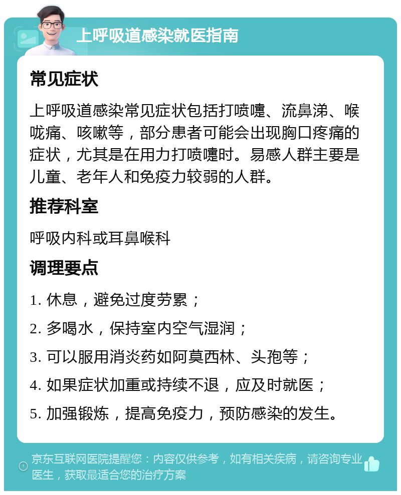 上呼吸道感染就医指南 常见症状 上呼吸道感染常见症状包括打喷嚏、流鼻涕、喉咙痛、咳嗽等，部分患者可能会出现胸口疼痛的症状，尤其是在用力打喷嚏时。易感人群主要是儿童、老年人和免疫力较弱的人群。 推荐科室 呼吸内科或耳鼻喉科 调理要点 1. 休息，避免过度劳累； 2. 多喝水，保持室内空气湿润； 3. 可以服用消炎药如阿莫西林、头孢等； 4. 如果症状加重或持续不退，应及时就医； 5. 加强锻炼，提高免疫力，预防感染的发生。