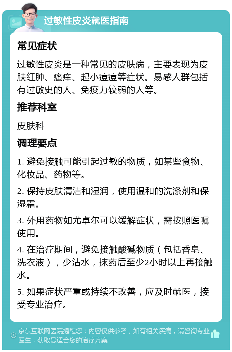 过敏性皮炎就医指南 常见症状 过敏性皮炎是一种常见的皮肤病，主要表现为皮肤红肿、瘙痒、起小痘痘等症状。易感人群包括有过敏史的人、免疫力较弱的人等。 推荐科室 皮肤科 调理要点 1. 避免接触可能引起过敏的物质，如某些食物、化妆品、药物等。 2. 保持皮肤清洁和湿润，使用温和的洗涤剂和保湿霜。 3. 外用药物如尤卓尔可以缓解症状，需按照医嘱使用。 4. 在治疗期间，避免接触酸碱物质（包括香皂、洗衣液），少沾水，抹药后至少2小时以上再接触水。 5. 如果症状严重或持续不改善，应及时就医，接受专业治疗。