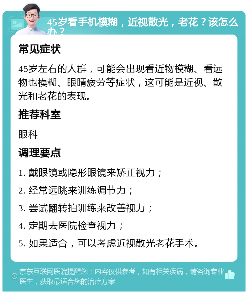 45岁看手机模糊，近视散光，老花？该怎么办？ 常见症状 45岁左右的人群，可能会出现看近物模糊、看远物也模糊、眼睛疲劳等症状，这可能是近视、散光和老花的表现。 推荐科室 眼科 调理要点 1. 戴眼镜或隐形眼镜来矫正视力； 2. 经常远眺来训练调节力； 3. 尝试翻转拍训练来改善视力； 4. 定期去医院检查视力； 5. 如果适合，可以考虑近视散光老花手术。