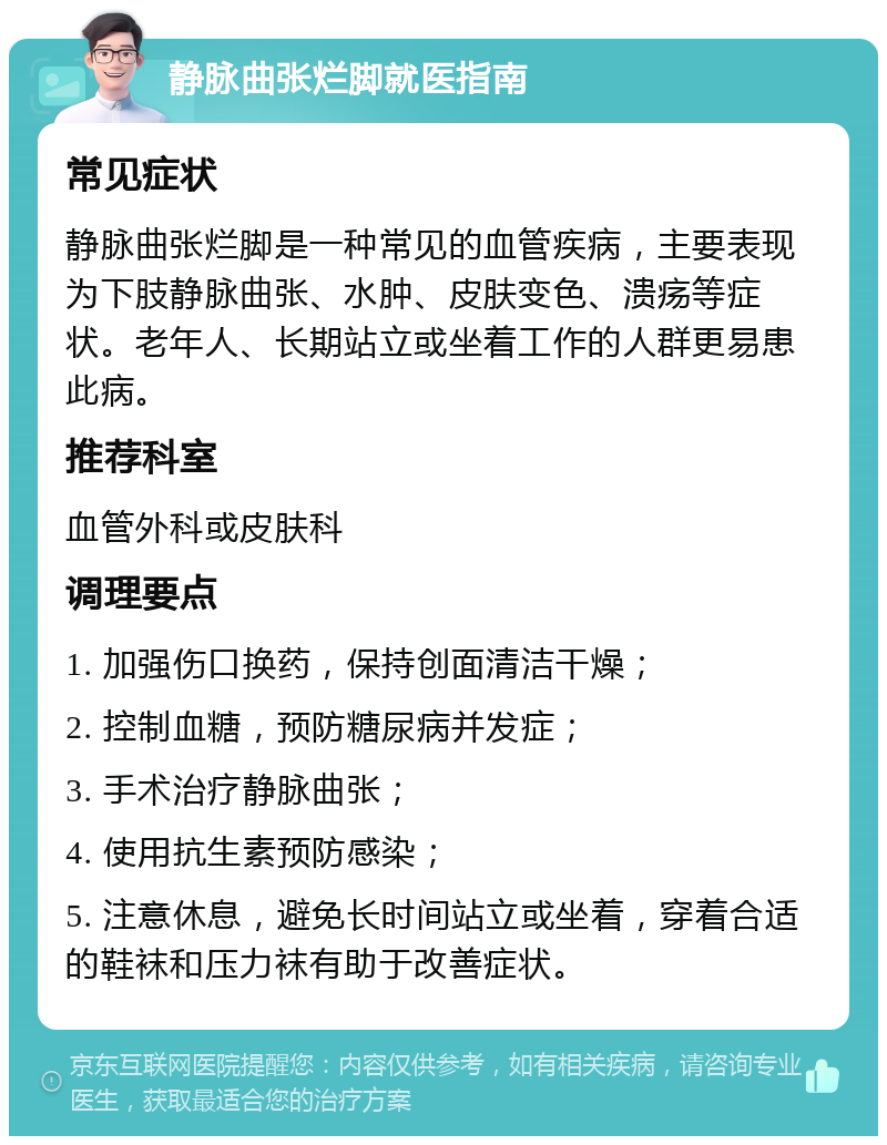 静脉曲张烂脚就医指南 常见症状 静脉曲张烂脚是一种常见的血管疾病，主要表现为下肢静脉曲张、水肿、皮肤变色、溃疡等症状。老年人、长期站立或坐着工作的人群更易患此病。 推荐科室 血管外科或皮肤科 调理要点 1. 加强伤口换药，保持创面清洁干燥； 2. 控制血糖，预防糖尿病并发症； 3. 手术治疗静脉曲张； 4. 使用抗生素预防感染； 5. 注意休息，避免长时间站立或坐着，穿着合适的鞋袜和压力袜有助于改善症状。