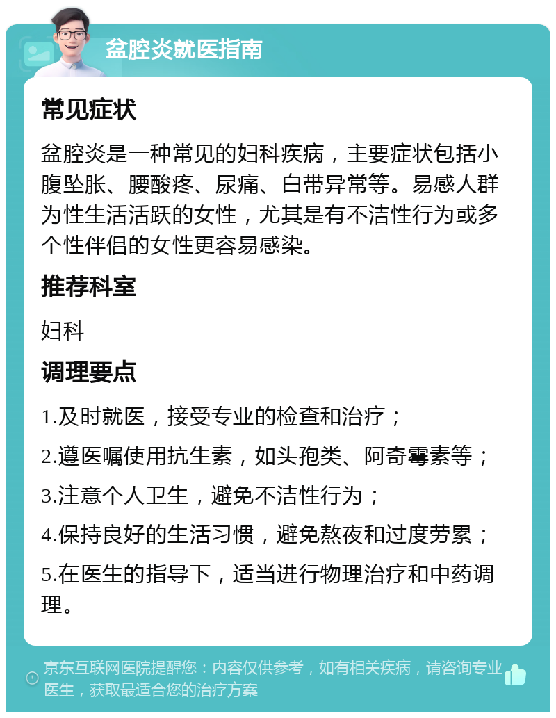 盆腔炎就医指南 常见症状 盆腔炎是一种常见的妇科疾病，主要症状包括小腹坠胀、腰酸疼、尿痛、白带异常等。易感人群为性生活活跃的女性，尤其是有不洁性行为或多个性伴侣的女性更容易感染。 推荐科室 妇科 调理要点 1.及时就医，接受专业的检查和治疗； 2.遵医嘱使用抗生素，如头孢类、阿奇霉素等； 3.注意个人卫生，避免不洁性行为； 4.保持良好的生活习惯，避免熬夜和过度劳累； 5.在医生的指导下，适当进行物理治疗和中药调理。