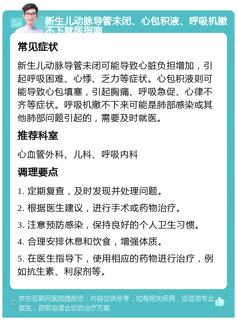 新生儿动脉导管未闭、心包积液、呼吸机撤不下就医指南 常见症状 新生儿动脉导管未闭可能导致心脏负担增加，引起呼吸困难、心悸、乏力等症状。心包积液则可能导致心包填塞，引起胸痛、呼吸急促、心律不齐等症状。呼吸机撤不下来可能是肺部感染或其他肺部问题引起的，需要及时就医。 推荐科室 心血管外科、儿科、呼吸内科 调理要点 1. 定期复查，及时发现并处理问题。 2. 根据医生建议，进行手术或药物治疗。 3. 注意预防感染，保持良好的个人卫生习惯。 4. 合理安排休息和饮食，增强体质。 5. 在医生指导下，使用相应的药物进行治疗，例如抗生素、利尿剂等。