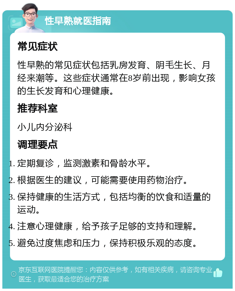 性早熟就医指南 常见症状 性早熟的常见症状包括乳房发育、阴毛生长、月经来潮等。这些症状通常在8岁前出现，影响女孩的生长发育和心理健康。 推荐科室 小儿内分泌科 调理要点 定期复诊，监测激素和骨龄水平。 根据医生的建议，可能需要使用药物治疗。 保持健康的生活方式，包括均衡的饮食和适量的运动。 注意心理健康，给予孩子足够的支持和理解。 避免过度焦虑和压力，保持积极乐观的态度。