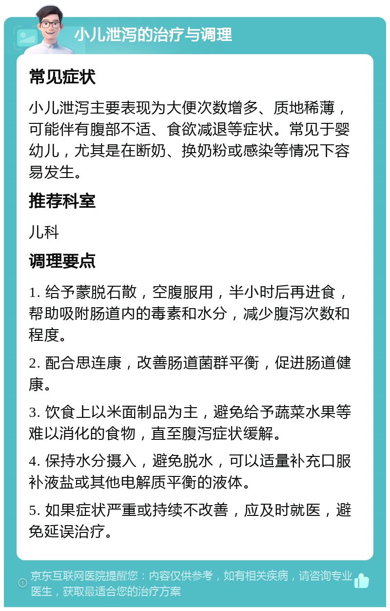 小儿泄泻的治疗与调理 常见症状 小儿泄泻主要表现为大便次数增多、质地稀薄，可能伴有腹部不适、食欲减退等症状。常见于婴幼儿，尤其是在断奶、换奶粉或感染等情况下容易发生。 推荐科室 儿科 调理要点 1. 给予蒙脱石散，空腹服用，半小时后再进食，帮助吸附肠道内的毒素和水分，减少腹泻次数和程度。 2. 配合思连康，改善肠道菌群平衡，促进肠道健康。 3. 饮食上以米面制品为主，避免给予蔬菜水果等难以消化的食物，直至腹泻症状缓解。 4. 保持水分摄入，避免脱水，可以适量补充口服补液盐或其他电解质平衡的液体。 5. 如果症状严重或持续不改善，应及时就医，避免延误治疗。