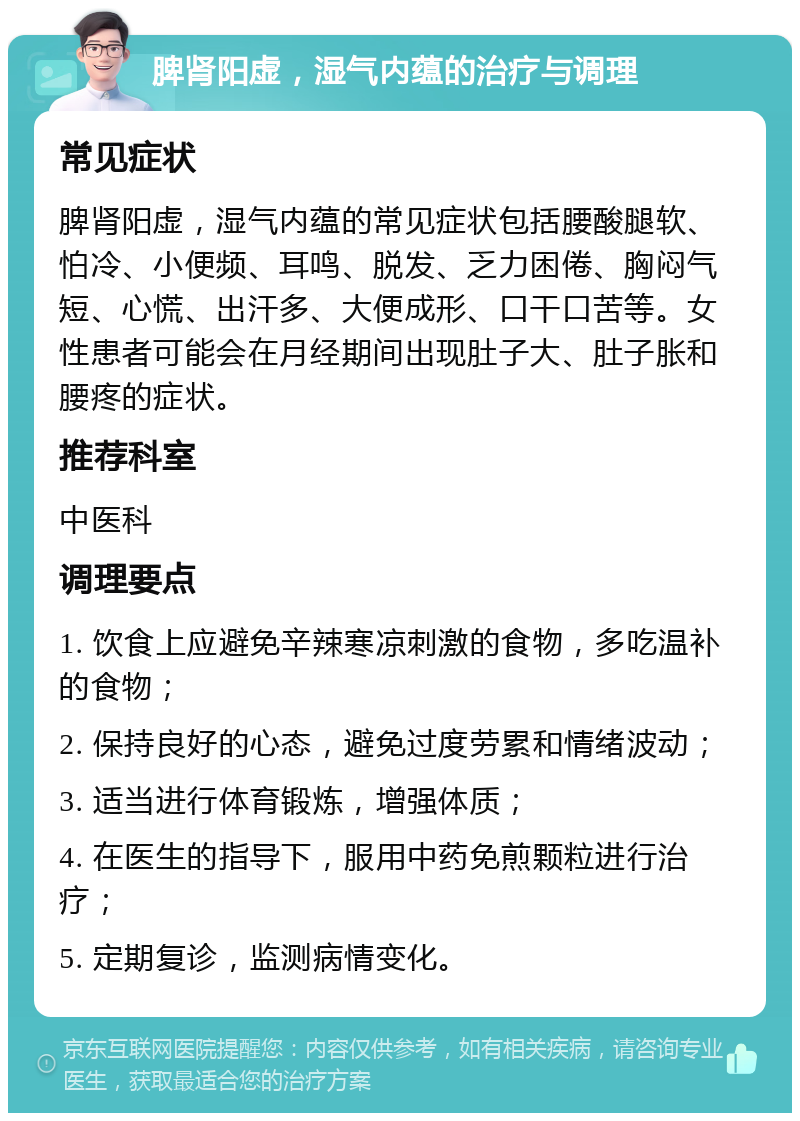 脾肾阳虚，湿气内蕴的治疗与调理 常见症状 脾肾阳虚，湿气内蕴的常见症状包括腰酸腿软、怕冷、小便频、耳鸣、脱发、乏力困倦、胸闷气短、心慌、出汗多、大便成形、口干口苦等。女性患者可能会在月经期间出现肚子大、肚子胀和腰疼的症状。 推荐科室 中医科 调理要点 1. 饮食上应避免辛辣寒凉刺激的食物，多吃温补的食物； 2. 保持良好的心态，避免过度劳累和情绪波动； 3. 适当进行体育锻炼，增强体质； 4. 在医生的指导下，服用中药免煎颗粒进行治疗； 5. 定期复诊，监测病情变化。