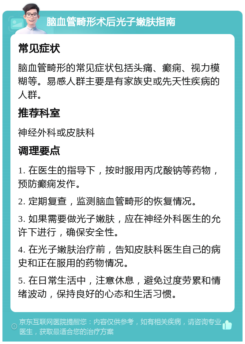 脑血管畸形术后光子嫩肤指南 常见症状 脑血管畸形的常见症状包括头痛、癫痫、视力模糊等。易感人群主要是有家族史或先天性疾病的人群。 推荐科室 神经外科或皮肤科 调理要点 1. 在医生的指导下，按时服用丙戊酸钠等药物，预防癫痫发作。 2. 定期复查，监测脑血管畸形的恢复情况。 3. 如果需要做光子嫩肤，应在神经外科医生的允许下进行，确保安全性。 4. 在光子嫩肤治疗前，告知皮肤科医生自己的病史和正在服用的药物情况。 5. 在日常生活中，注意休息，避免过度劳累和情绪波动，保持良好的心态和生活习惯。