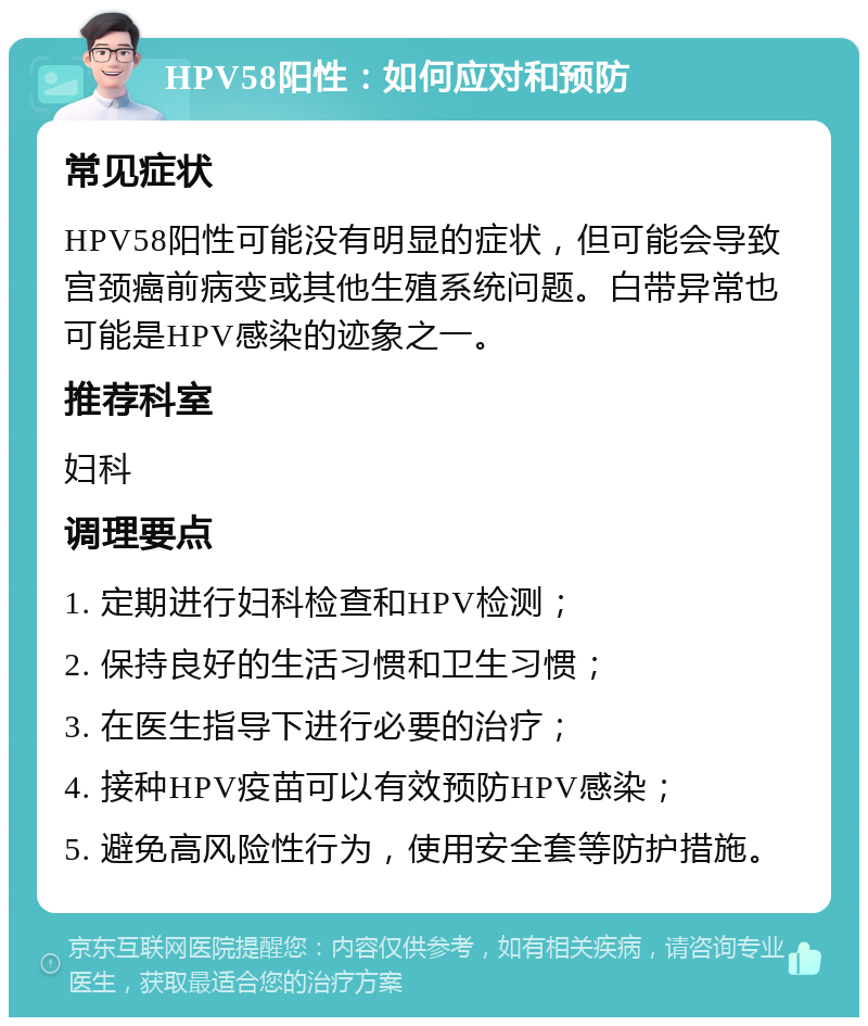 HPV58阳性：如何应对和预防 常见症状 HPV58阳性可能没有明显的症状，但可能会导致宫颈癌前病变或其他生殖系统问题。白带异常也可能是HPV感染的迹象之一。 推荐科室 妇科 调理要点 1. 定期进行妇科检查和HPV检测； 2. 保持良好的生活习惯和卫生习惯； 3. 在医生指导下进行必要的治疗； 4. 接种HPV疫苗可以有效预防HPV感染； 5. 避免高风险性行为，使用安全套等防护措施。