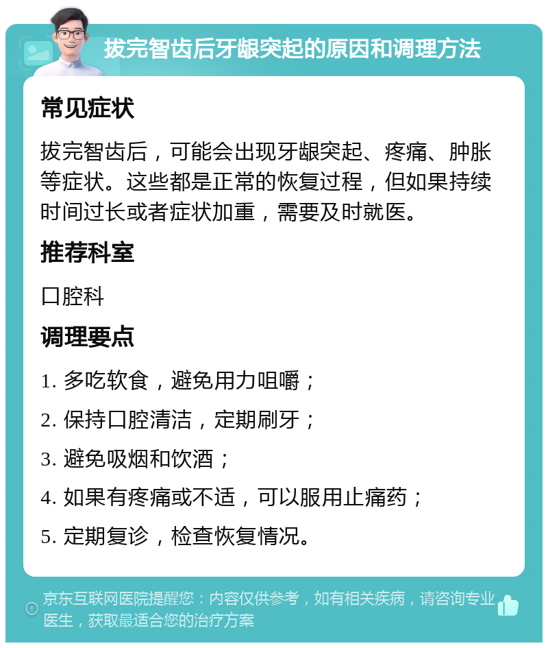 拔完智齿后牙龈突起的原因和调理方法 常见症状 拔完智齿后，可能会出现牙龈突起、疼痛、肿胀等症状。这些都是正常的恢复过程，但如果持续时间过长或者症状加重，需要及时就医。 推荐科室 口腔科 调理要点 1. 多吃软食，避免用力咀嚼； 2. 保持口腔清洁，定期刷牙； 3. 避免吸烟和饮酒； 4. 如果有疼痛或不适，可以服用止痛药； 5. 定期复诊，检查恢复情况。