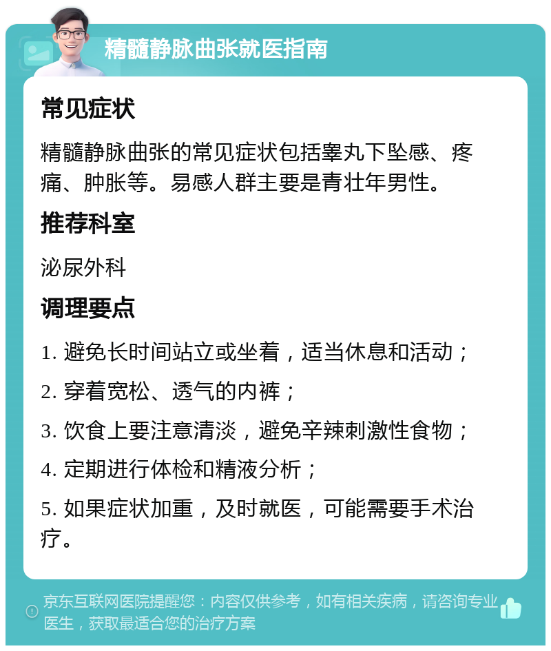 精髓静脉曲张就医指南 常见症状 精髓静脉曲张的常见症状包括睾丸下坠感、疼痛、肿胀等。易感人群主要是青壮年男性。 推荐科室 泌尿外科 调理要点 1. 避免长时间站立或坐着，适当休息和活动； 2. 穿着宽松、透气的内裤； 3. 饮食上要注意清淡，避免辛辣刺激性食物； 4. 定期进行体检和精液分析； 5. 如果症状加重，及时就医，可能需要手术治疗。