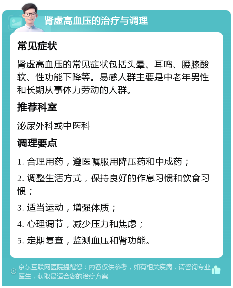 肾虚高血压的治疗与调理 常见症状 肾虚高血压的常见症状包括头晕、耳鸣、腰膝酸软、性功能下降等。易感人群主要是中老年男性和长期从事体力劳动的人群。 推荐科室 泌尿外科或中医科 调理要点 1. 合理用药，遵医嘱服用降压药和中成药； 2. 调整生活方式，保持良好的作息习惯和饮食习惯； 3. 适当运动，增强体质； 4. 心理调节，减少压力和焦虑； 5. 定期复查，监测血压和肾功能。