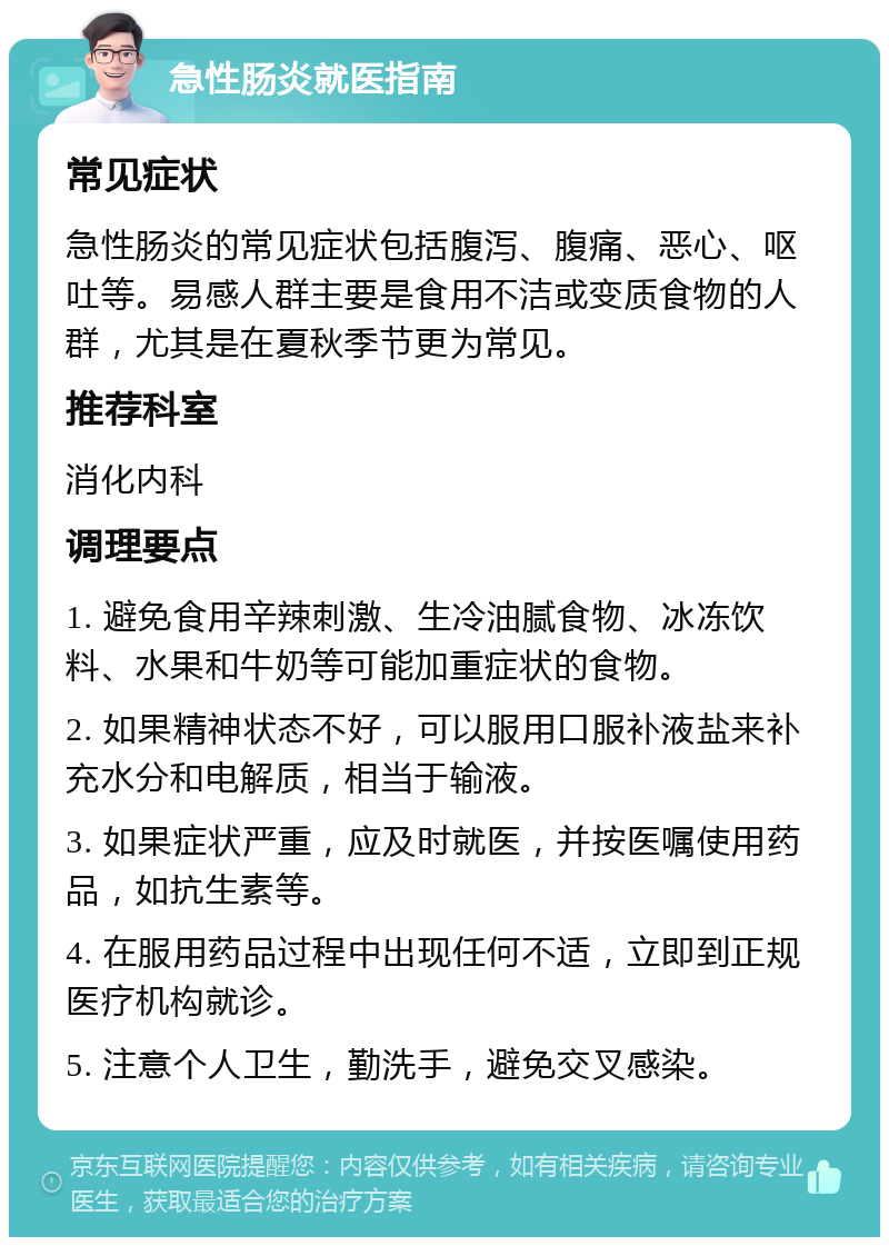 急性肠炎就医指南 常见症状 急性肠炎的常见症状包括腹泻、腹痛、恶心、呕吐等。易感人群主要是食用不洁或变质食物的人群，尤其是在夏秋季节更为常见。 推荐科室 消化内科 调理要点 1. 避免食用辛辣刺激、生冷油腻食物、冰冻饮料、水果和牛奶等可能加重症状的食物。 2. 如果精神状态不好，可以服用口服补液盐来补充水分和电解质，相当于输液。 3. 如果症状严重，应及时就医，并按医嘱使用药品，如抗生素等。 4. 在服用药品过程中出现任何不适，立即到正规医疗机构就诊。 5. 注意个人卫生，勤洗手，避免交叉感染。