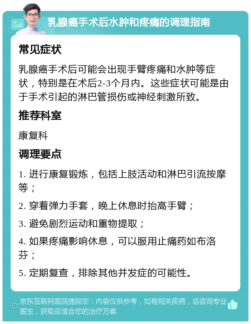 乳腺癌手术后水肿和疼痛的调理指南 常见症状 乳腺癌手术后可能会出现手臂疼痛和水肿等症状，特别是在术后2-3个月内。这些症状可能是由于手术引起的淋巴管损伤或神经刺激所致。 推荐科室 康复科 调理要点 1. 进行康复锻炼，包括上肢活动和淋巴引流按摩等； 2. 穿着弹力手套，晚上休息时抬高手臂； 3. 避免剧烈运动和重物提取； 4. 如果疼痛影响休息，可以服用止痛药如布洛芬； 5. 定期复查，排除其他并发症的可能性。