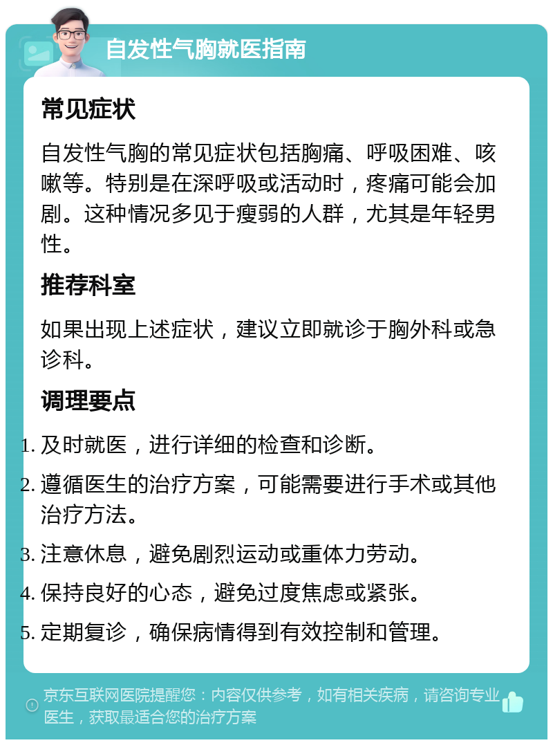 自发性气胸就医指南 常见症状 自发性气胸的常见症状包括胸痛、呼吸困难、咳嗽等。特别是在深呼吸或活动时，疼痛可能会加剧。这种情况多见于瘦弱的人群，尤其是年轻男性。 推荐科室 如果出现上述症状，建议立即就诊于胸外科或急诊科。 调理要点 及时就医，进行详细的检查和诊断。 遵循医生的治疗方案，可能需要进行手术或其他治疗方法。 注意休息，避免剧烈运动或重体力劳动。 保持良好的心态，避免过度焦虑或紧张。 定期复诊，确保病情得到有效控制和管理。