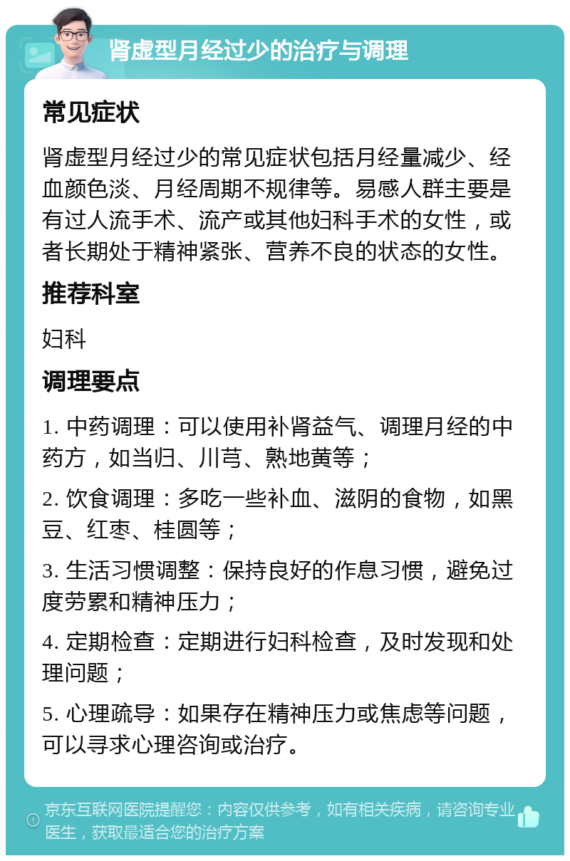 肾虚型月经过少的治疗与调理 常见症状 肾虚型月经过少的常见症状包括月经量减少、经血颜色淡、月经周期不规律等。易感人群主要是有过人流手术、流产或其他妇科手术的女性，或者长期处于精神紧张、营养不良的状态的女性。 推荐科室 妇科 调理要点 1. 中药调理：可以使用补肾益气、调理月经的中药方，如当归、川芎、熟地黄等； 2. 饮食调理：多吃一些补血、滋阴的食物，如黑豆、红枣、桂圆等； 3. 生活习惯调整：保持良好的作息习惯，避免过度劳累和精神压力； 4. 定期检查：定期进行妇科检查，及时发现和处理问题； 5. 心理疏导：如果存在精神压力或焦虑等问题，可以寻求心理咨询或治疗。