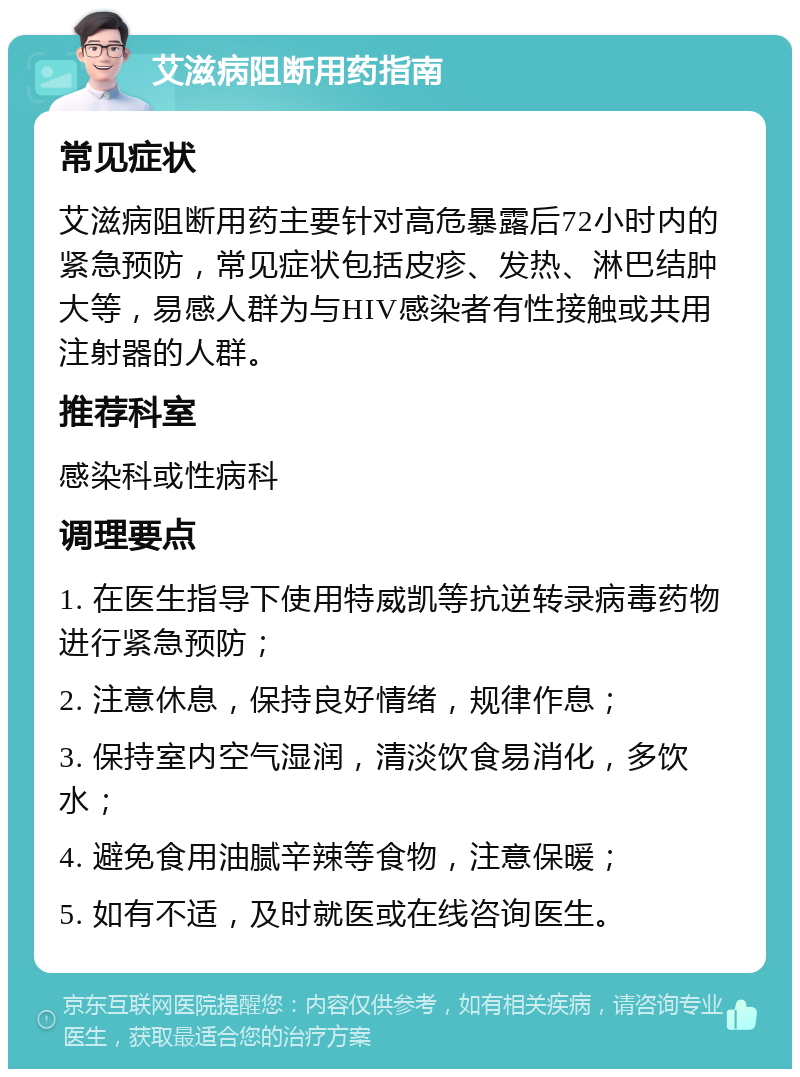 艾滋病阻断用药指南 常见症状 艾滋病阻断用药主要针对高危暴露后72小时内的紧急预防，常见症状包括皮疹、发热、淋巴结肿大等，易感人群为与HIV感染者有性接触或共用注射器的人群。 推荐科室 感染科或性病科 调理要点 1. 在医生指导下使用特威凯等抗逆转录病毒药物进行紧急预防； 2. 注意休息，保持良好情绪，规律作息； 3. 保持室内空气湿润，清淡饮食易消化，多饮水； 4. 避免食用油腻辛辣等食物，注意保暖； 5. 如有不适，及时就医或在线咨询医生。