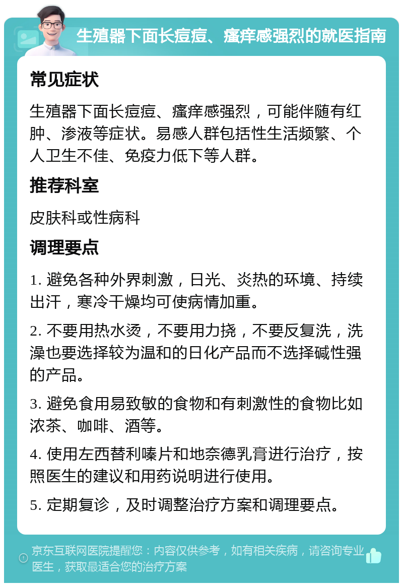 生殖器下面长痘痘、瘙痒感强烈的就医指南 常见症状 生殖器下面长痘痘、瘙痒感强烈，可能伴随有红肿、渗液等症状。易感人群包括性生活频繁、个人卫生不佳、免疫力低下等人群。 推荐科室 皮肤科或性病科 调理要点 1. 避免各种外界刺激，日光、炎热的环境、持续出汗，寒冷干燥均可使病情加重。 2. 不要用热水烫，不要用力挠，不要反复洗，洗澡也要选择较为温和的日化产品而不选择碱性强的产品。 3. 避免食用易致敏的食物和有刺激性的食物比如浓茶、咖啡、酒等。 4. 使用左西替利嗪片和地奈德乳膏进行治疗，按照医生的建议和用药说明进行使用。 5. 定期复诊，及时调整治疗方案和调理要点。