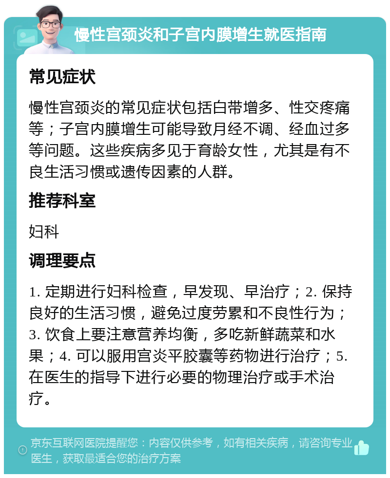 慢性宫颈炎和子宫内膜增生就医指南 常见症状 慢性宫颈炎的常见症状包括白带增多、性交疼痛等；子宫内膜增生可能导致月经不调、经血过多等问题。这些疾病多见于育龄女性，尤其是有不良生活习惯或遗传因素的人群。 推荐科室 妇科 调理要点 1. 定期进行妇科检查，早发现、早治疗；2. 保持良好的生活习惯，避免过度劳累和不良性行为；3. 饮食上要注意营养均衡，多吃新鲜蔬菜和水果；4. 可以服用宫炎平胶囊等药物进行治疗；5. 在医生的指导下进行必要的物理治疗或手术治疗。