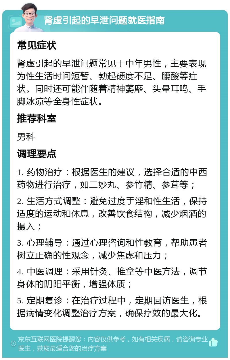 肾虚引起的早泄问题就医指南 常见症状 肾虚引起的早泄问题常见于中年男性，主要表现为性生活时间短暂、勃起硬度不足、腰酸等症状。同时还可能伴随着精神萎靡、头晕耳鸣、手脚冰凉等全身性症状。 推荐科室 男科 调理要点 1. 药物治疗：根据医生的建议，选择合适的中西药物进行治疗，如二妙丸、参竹精、参茸等； 2. 生活方式调整：避免过度手淫和性生活，保持适度的运动和休息，改善饮食结构，减少烟酒的摄入； 3. 心理辅导：通过心理咨询和性教育，帮助患者树立正确的性观念，减少焦虑和压力； 4. 中医调理：采用针灸、推拿等中医方法，调节身体的阴阳平衡，增强体质； 5. 定期复诊：在治疗过程中，定期回访医生，根据病情变化调整治疗方案，确保疗效的最大化。