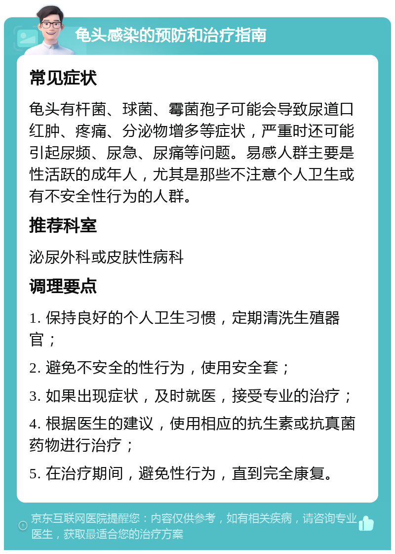 龟头感染的预防和治疗指南 常见症状 龟头有杆菌、球菌、霉菌孢子可能会导致尿道口红肿、疼痛、分泌物增多等症状，严重时还可能引起尿频、尿急、尿痛等问题。易感人群主要是性活跃的成年人，尤其是那些不注意个人卫生或有不安全性行为的人群。 推荐科室 泌尿外科或皮肤性病科 调理要点 1. 保持良好的个人卫生习惯，定期清洗生殖器官； 2. 避免不安全的性行为，使用安全套； 3. 如果出现症状，及时就医，接受专业的治疗； 4. 根据医生的建议，使用相应的抗生素或抗真菌药物进行治疗； 5. 在治疗期间，避免性行为，直到完全康复。