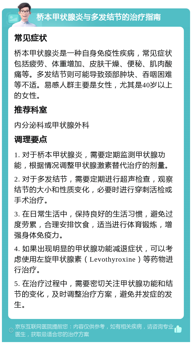 桥本甲状腺炎与多发结节的治疗指南 常见症状 桥本甲状腺炎是一种自身免疫性疾病，常见症状包括疲劳、体重增加、皮肤干燥、便秘、肌肉酸痛等。多发结节则可能导致颈部肿块、吞咽困难等不适。易感人群主要是女性，尤其是40岁以上的女性。 推荐科室 内分泌科或甲状腺外科 调理要点 1. 对于桥本甲状腺炎，需要定期监测甲状腺功能，根据情况调整甲状腺激素替代治疗的剂量。 2. 对于多发结节，需要定期进行超声检查，观察结节的大小和性质变化，必要时进行穿刺活检或手术治疗。 3. 在日常生活中，保持良好的生活习惯，避免过度劳累，合理安排饮食，适当进行体育锻炼，增强身体免疫力。 4. 如果出现明显的甲状腺功能减退症状，可以考虑使用左旋甲状腺素（Levothyroxine）等药物进行治疗。 5. 在治疗过程中，需要密切关注甲状腺功能和结节的变化，及时调整治疗方案，避免并发症的发生。